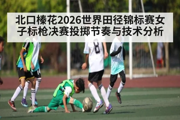 北口榛花2026世界田径锦标赛女子标枪决赛投掷节奏与技术分析