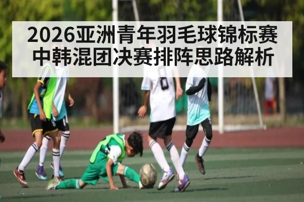 2026亚洲青年羽毛球锦标赛中韩混团决赛排阵思路解析