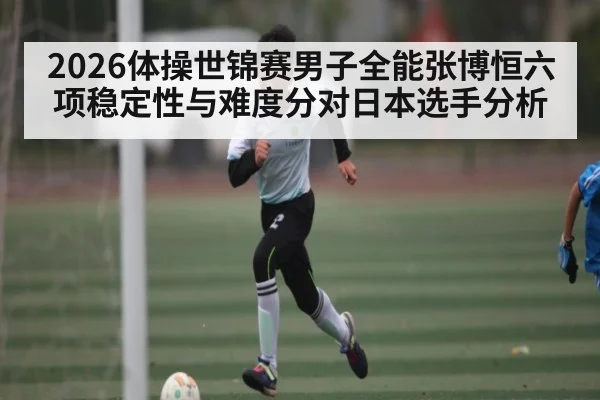 2026体操世锦赛男子全能张博恒六项稳定性与难度分对日本选手分析